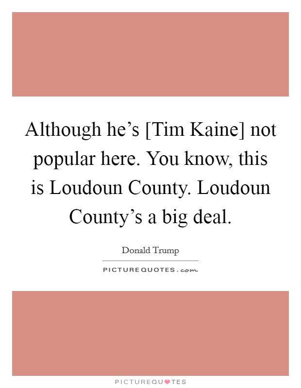 Although he's [Tim Kaine] not popular here. You know, this is Loudoun County. Loudoun County's a big deal. Picture Quote #1