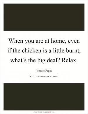 When you are at home, even if the chicken is a little burnt, what’s the big deal? Relax Picture Quote #1