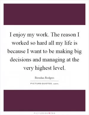 I enjoy my work. The reason I worked so hard all my life is because I want to be making big decisions and managing at the very highest level Picture Quote #1