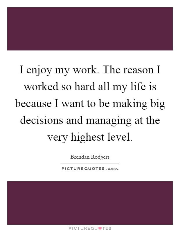 I enjoy my work. The reason I worked so hard all my life is because I want to be making big decisions and managing at the very highest level. Picture Quote #1