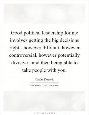 Good political leadership for me involves getting the big decisions right - however difficult, however controversial, however potentially divisive - and then being able to take people with you Picture Quote #1
