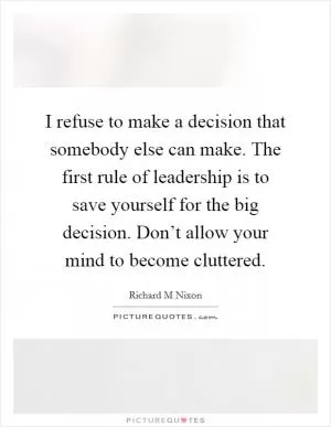 I refuse to make a decision that somebody else can make. The first rule of leadership is to save yourself for the big decision. Don’t allow your mind to become cluttered Picture Quote #1