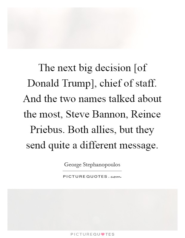 The next big decision [of Donald Trump], chief of staff. And the two names talked about the most, Steve Bannon, Reince Priebus. Both allies, but they send quite a different message. Picture Quote #1