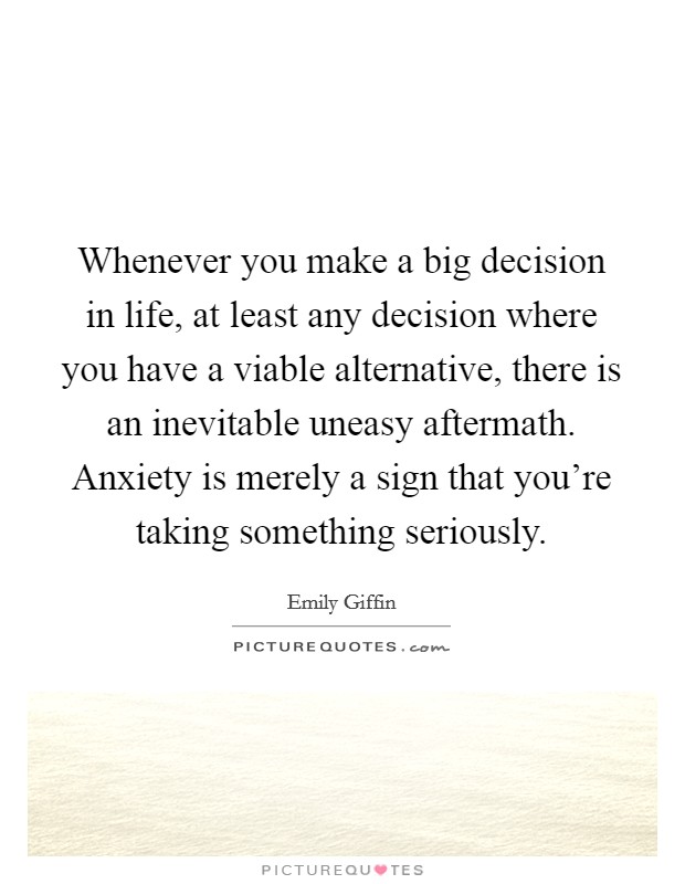 Whenever you make a big decision in life, at least any decision where you have a viable alternative, there is an inevitable uneasy aftermath. Anxiety is merely a sign that you're taking something seriously. Picture Quote #1