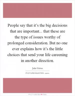 People say that it’s the big decisions that are important... that these are the type of issues worthy of prolonged consideration. But no one ever explains how it’s the little choices that send your life careening in another direction Picture Quote #1