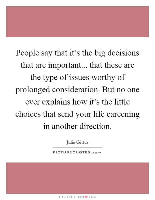 People say that it's the big decisions that are important... that these are the type of issues worthy of prolonged consideration. But no one ever explains how it's the little choices that send your life careening in another direction. Picture Quote #1