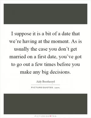 I suppose it is a bit of a date that we’re having at the moment. As is usually the case you don’t get married on a first date, you’ve got to go out a few times before you make any big decisions Picture Quote #1