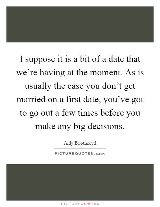 I suppose it is a bit of a date that we're having at the moment. As is usually the case you don't get married on a first date, you've got to go out a few times before you make any big decisions. Picture Quote #1