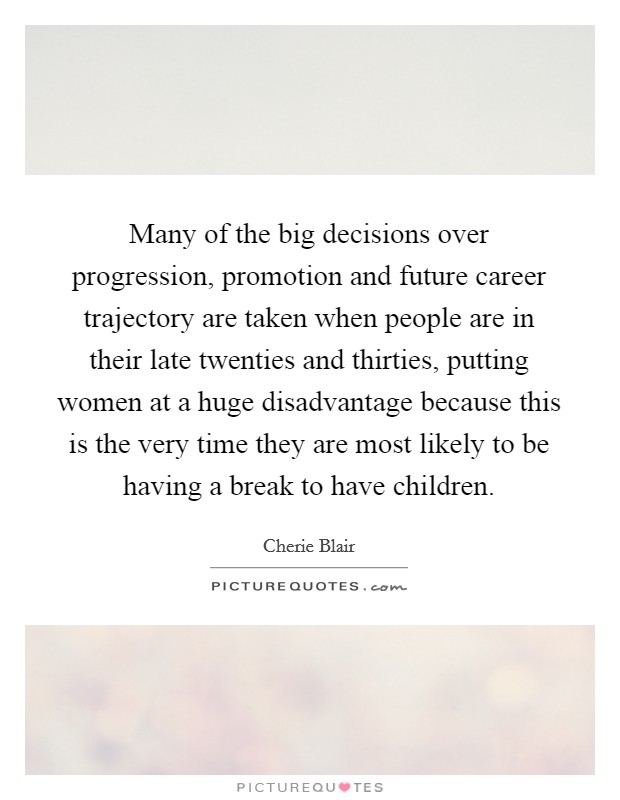 Many of the big decisions over progression, promotion and future career trajectory are taken when people are in their late twenties and thirties, putting women at a huge disadvantage because this is the very time they are most likely to be having a break to have children. Picture Quote #1