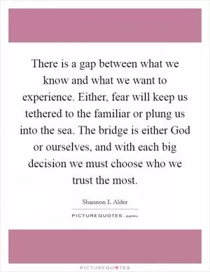 There is a gap between what we know and what we want to experience. Either, fear will keep us tethered to the familiar or plung us into the sea. The bridge is either God or ourselves, and with each big decision we must choose who we trust the most Picture Quote #1