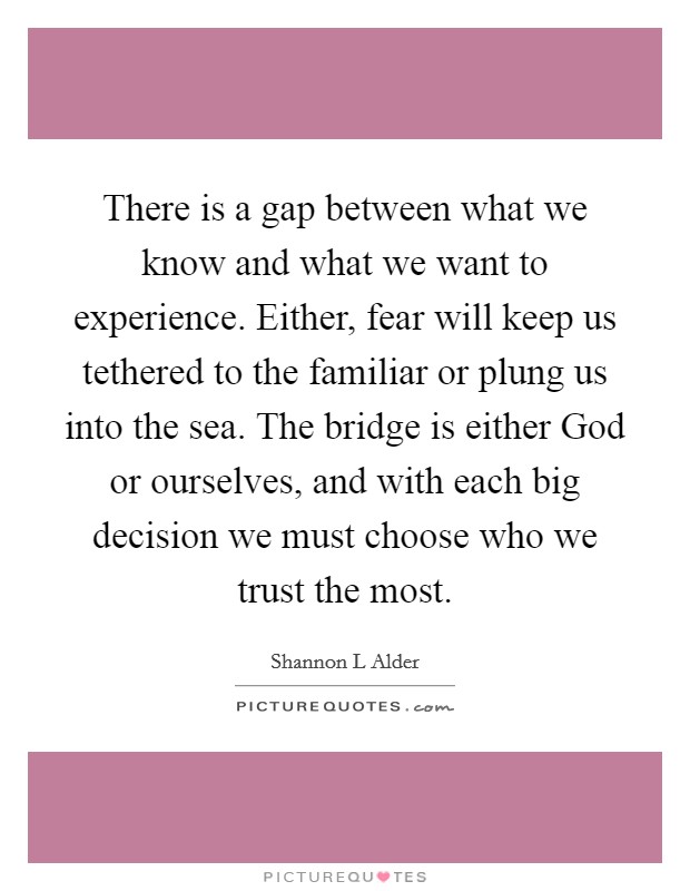 There is a gap between what we know and what we want to experience. Either, fear will keep us tethered to the familiar or plung us into the sea. The bridge is either God or ourselves, and with each big decision we must choose who we trust the most. Picture Quote #1