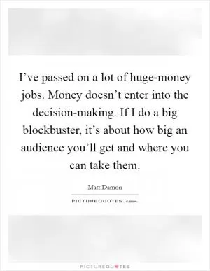 I’ve passed on a lot of huge-money jobs. Money doesn’t enter into the decision-making. If I do a big blockbuster, it’s about how big an audience you’ll get and where you can take them Picture Quote #1