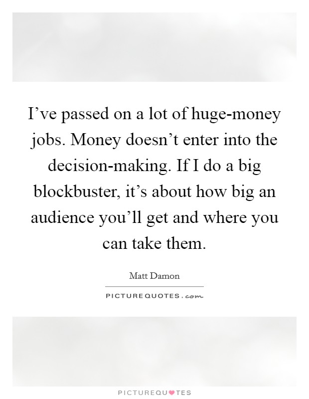 I've passed on a lot of huge-money jobs. Money doesn't enter into the decision-making. If I do a big blockbuster, it's about how big an audience you'll get and where you can take them. Picture Quote #1