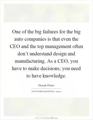One of the big failures for the big auto companies is that even the CEO and the top management often don’t understand design and manufacturing. As a CEO, you have to make decisions; you need to have knowledge Picture Quote #1