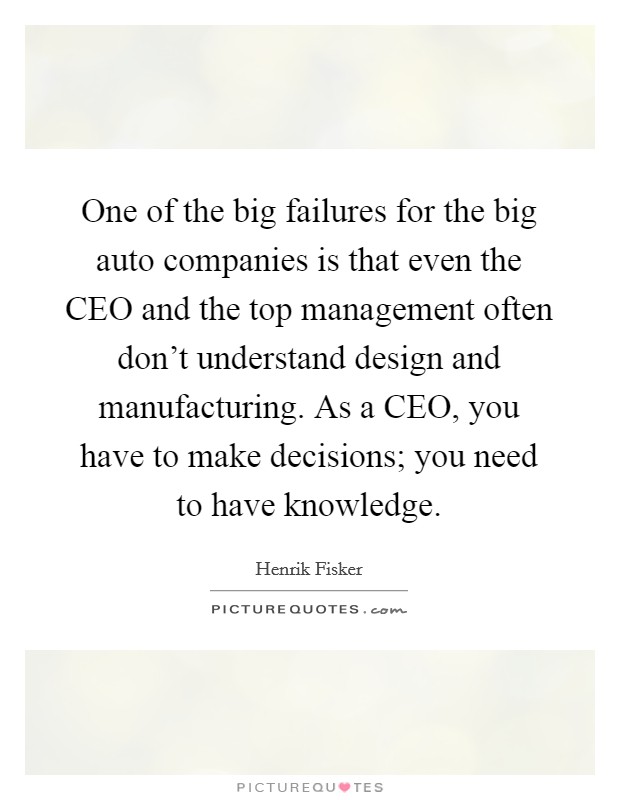 One of the big failures for the big auto companies is that even the CEO and the top management often don't understand design and manufacturing. As a CEO, you have to make decisions; you need to have knowledge. Picture Quote #1