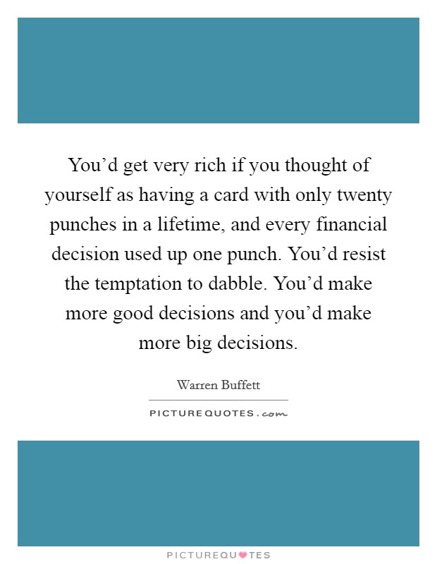 You'd get very rich if you thought of yourself as having a card with only twenty punches in a lifetime, and every financial decision used up one punch. You'd resist the temptation to dabble. You'd make more good decisions and you'd make more big decisions. Picture Quote #1