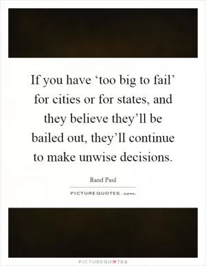 If you have ‘too big to fail’ for cities or for states, and they believe they’ll be bailed out, they’ll continue to make unwise decisions Picture Quote #1