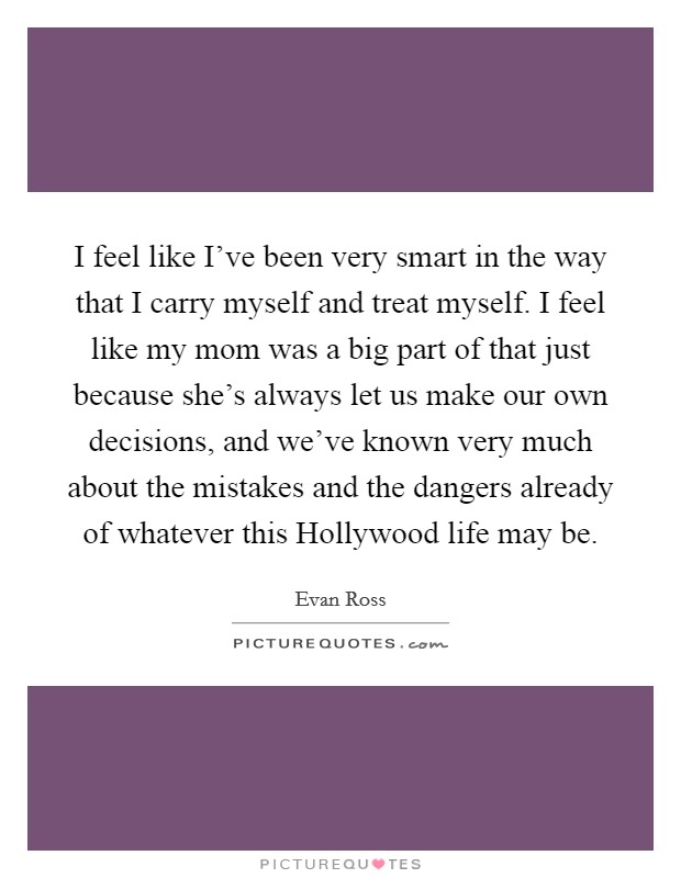 I feel like I've been very smart in the way that I carry myself and treat myself. I feel like my mom was a big part of that just because she's always let us make our own decisions, and we've known very much about the mistakes and the dangers already of whatever this Hollywood life may be. Picture Quote #1