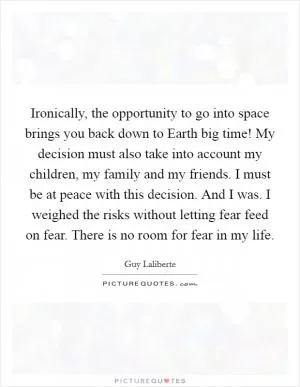 Ironically, the opportunity to go into space brings you back down to Earth big time! My decision must also take into account my children, my family and my friends. I must be at peace with this decision. And I was. I weighed the risks without letting fear feed on fear. There is no room for fear in my life Picture Quote #1