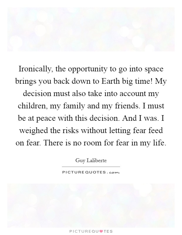 Ironically, the opportunity to go into space brings you back down to Earth big time! My decision must also take into account my children, my family and my friends. I must be at peace with this decision. And I was. I weighed the risks without letting fear feed on fear. There is no room for fear in my life. Picture Quote #1