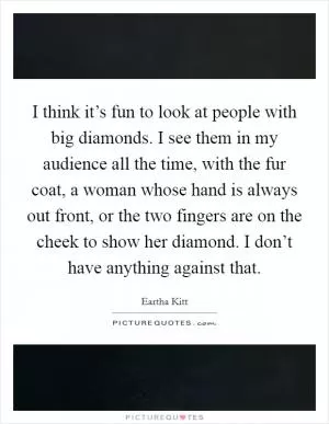 I think it’s fun to look at people with big diamonds. I see them in my audience all the time, with the fur coat, a woman whose hand is always out front, or the two fingers are on the cheek to show her diamond. I don’t have anything against that Picture Quote #1