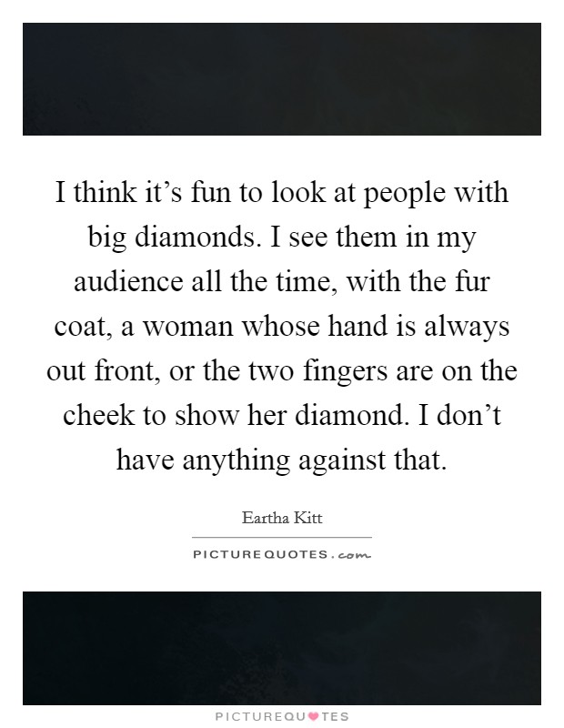 I think it's fun to look at people with big diamonds. I see them in my audience all the time, with the fur coat, a woman whose hand is always out front, or the two fingers are on the cheek to show her diamond. I don't have anything against that. Picture Quote #1