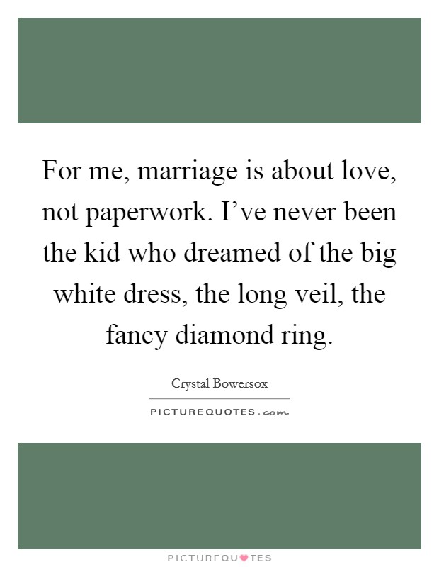 For me, marriage is about love, not paperwork. I've never been the kid who dreamed of the big white dress, the long veil, the fancy diamond ring. Picture Quote #1