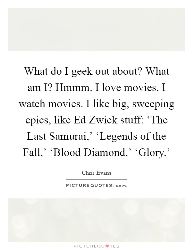 What do I geek out about? What am I? Hmmm. I love movies. I watch movies. I like big, sweeping epics, like Ed Zwick stuff: ‘The Last Samurai,' ‘Legends of the Fall,' ‘Blood Diamond,' ‘Glory.' Picture Quote #1