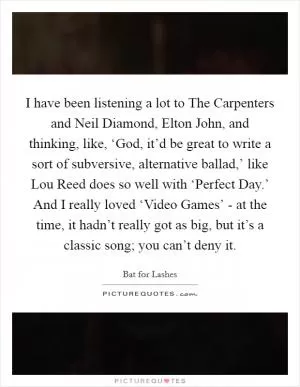 I have been listening a lot to The Carpenters and Neil Diamond, Elton John, and thinking, like, ‘God, it’d be great to write a sort of subversive, alternative ballad,’ like Lou Reed does so well with ‘Perfect Day.’ And I really loved ‘Video Games’ - at the time, it hadn’t really got as big, but it’s a classic song; you can’t deny it Picture Quote #1