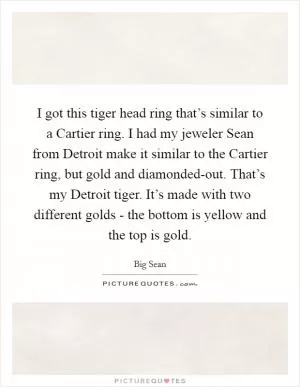 I got this tiger head ring that’s similar to a Cartier ring. I had my jeweler Sean from Detroit make it similar to the Cartier ring, but gold and diamonded-out. That’s my Detroit tiger. It’s made with two different golds - the bottom is yellow and the top is gold Picture Quote #1