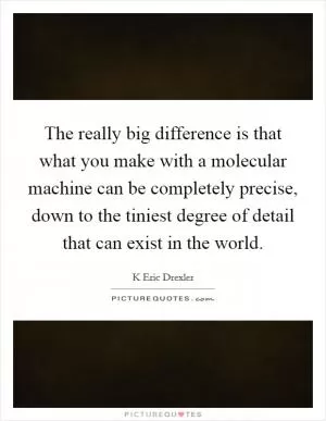 The really big difference is that what you make with a molecular machine can be completely precise, down to the tiniest degree of detail that can exist in the world Picture Quote #1