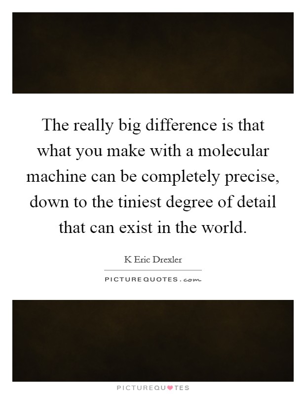 The really big difference is that what you make with a molecular machine can be completely precise, down to the tiniest degree of detail that can exist in the world. Picture Quote #1