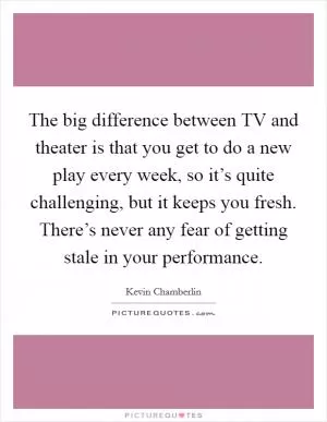 The big difference between TV and theater is that you get to do a new play every week, so it’s quite challenging, but it keeps you fresh. There’s never any fear of getting stale in your performance Picture Quote #1