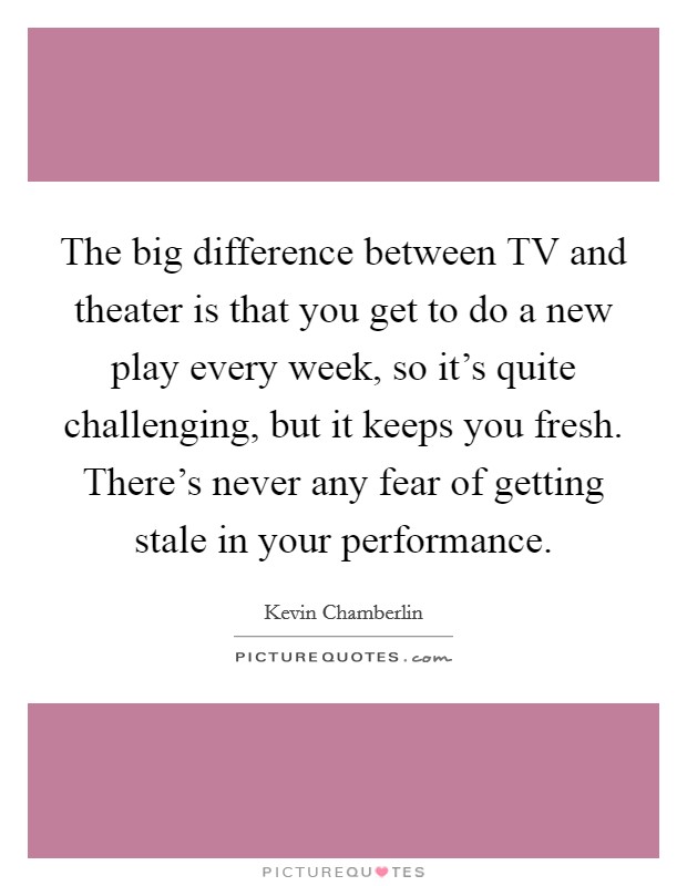 The big difference between TV and theater is that you get to do a new play every week, so it's quite challenging, but it keeps you fresh. There's never any fear of getting stale in your performance. Picture Quote #1