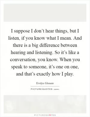 I suppose I don’t hear things, but I listen, if you know what I mean. And there is a big difference between hearing and listening. So it’s like a conversation, you know. When you speak to someone, it’s one on one, and that’s exactly how I play Picture Quote #1