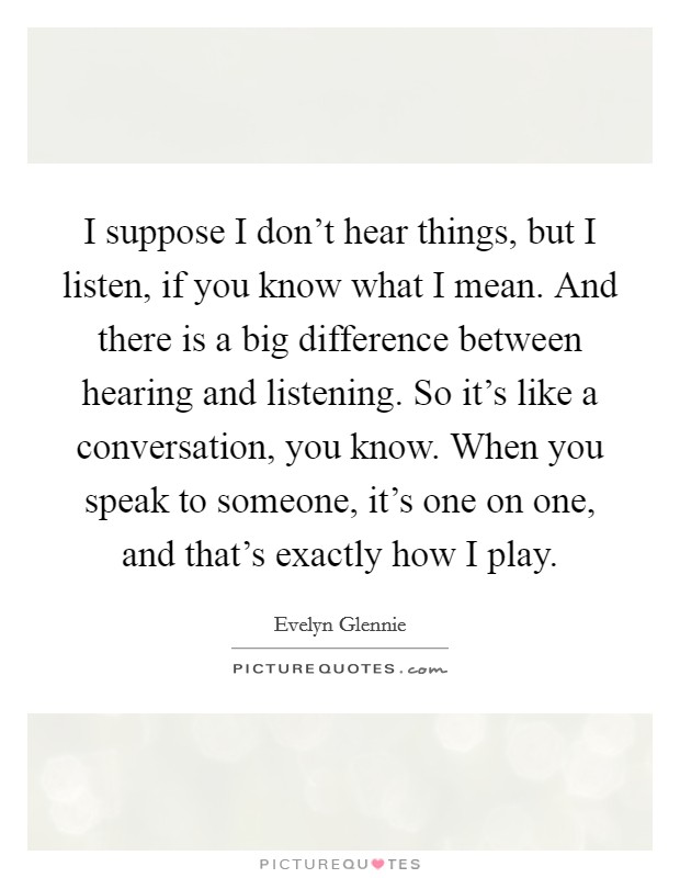 I suppose I don't hear things, but I listen, if you know what I mean. And there is a big difference between hearing and listening. So it's like a conversation, you know. When you speak to someone, it's one on one, and that's exactly how I play. Picture Quote #1