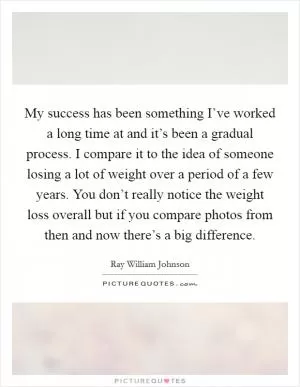 My success has been something I’ve worked a long time at and it’s been a gradual process. I compare it to the idea of someone losing a lot of weight over a period of a few years. You don’t really notice the weight loss overall but if you compare photos from then and now there’s a big difference Picture Quote #1