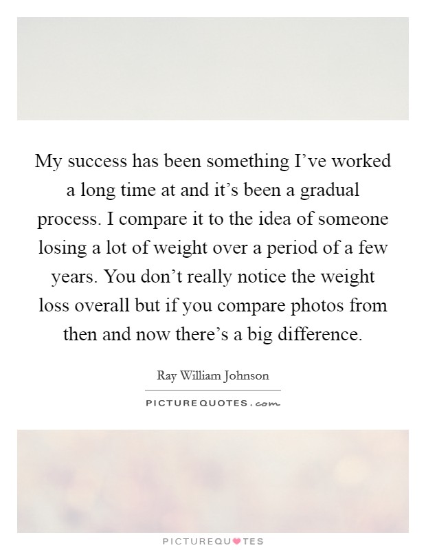 My success has been something I've worked a long time at and it's been a gradual process. I compare it to the idea of someone losing a lot of weight over a period of a few years. You don't really notice the weight loss overall but if you compare photos from then and now there's a big difference. Picture Quote #1