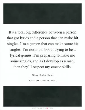 It’s a total big difference between a person that got lyrics and a person that can make hit singles. I’m a person that can make some hit singles. I’m not in no booth trying to be a lyrical genius. I’m preparing to make me some singles, and as I develop as a man, then they’ll respect my emcee skills Picture Quote #1