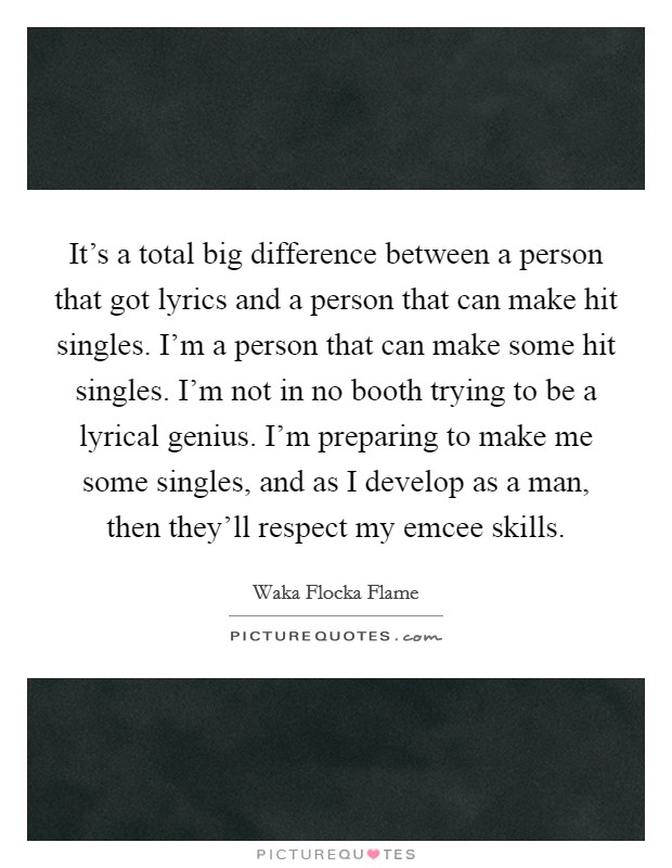 It's a total big difference between a person that got lyrics and a person that can make hit singles. I'm a person that can make some hit singles. I'm not in no booth trying to be a lyrical genius. I'm preparing to make me some singles, and as I develop as a man, then they'll respect my emcee skills. Picture Quote #1