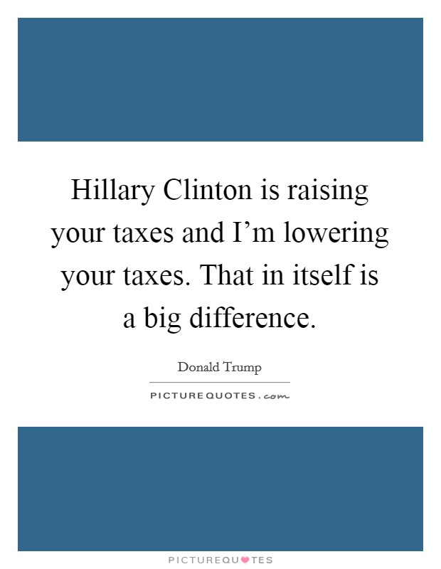 Hillary Clinton is raising your taxes and I'm lowering your taxes. That in itself is a big difference. Picture Quote #1