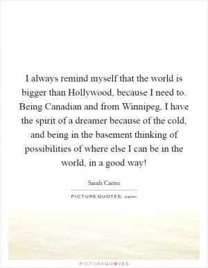 I always remind myself that the world is bigger than Hollywood, because I need to. Being Canadian and from Winnipeg, I have the spirit of a dreamer because of the cold, and being in the basement thinking of possibilities of where else I can be in the world, in a good way! Picture Quote #1