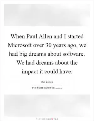 When Paul Allen and I started Microsoft over 30 years ago, we had big dreams about software. We had dreams about the impact it could have Picture Quote #1
