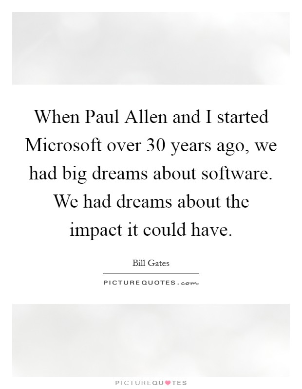 When Paul Allen and I started Microsoft over 30 years ago, we had big dreams about software. We had dreams about the impact it could have. Picture Quote #1