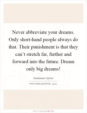 Never abbreviate your dreams. Only short-hand people always do that. Their punishment is that they can’t stretch far, further and forward into the future. Dream only big dreams! Picture Quote #1