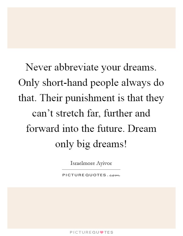 Never abbreviate your dreams. Only short-hand people always do that. Their punishment is that they can't stretch far, further and forward into the future. Dream only big dreams! Picture Quote #1