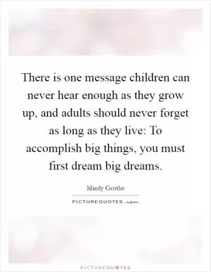 There is one message children can never hear enough as they grow up, and adults should never forget as long as they live: To accomplish big things, you must first dream big dreams Picture Quote #1