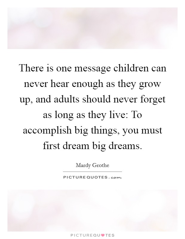 There is one message children can never hear enough as they grow up, and adults should never forget as long as they live: To accomplish big things, you must first dream big dreams. Picture Quote #1