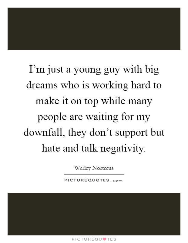 I'm just a young guy with big dreams who is working hard to make it on top while many people are waiting for my downfall, they don't support but hate and talk negativity. Picture Quote #1