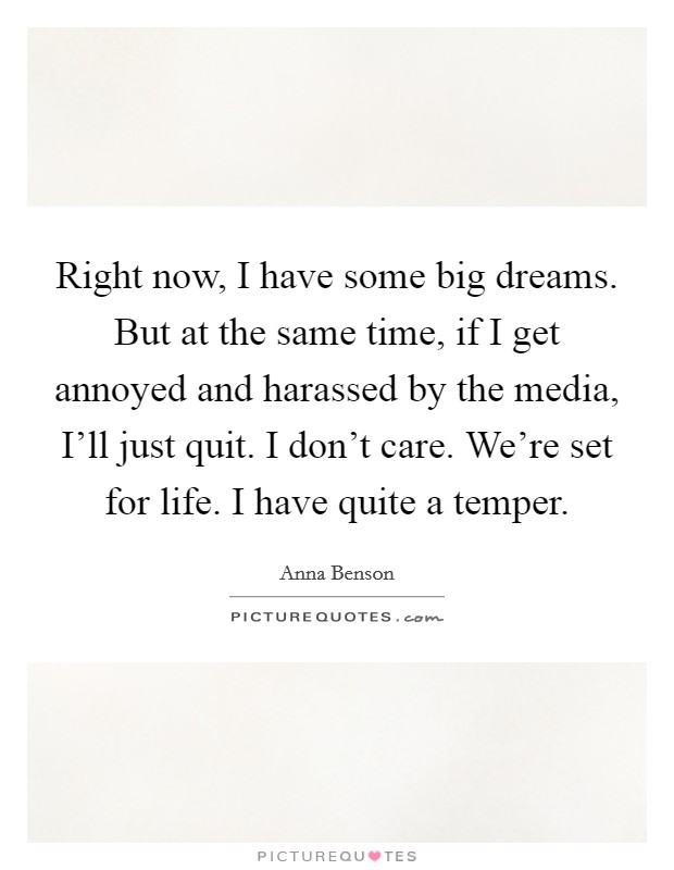 Right now, I have some big dreams. But at the same time, if I get annoyed and harassed by the media, I'll just quit. I don't care. We're set for life. I have quite a temper. Picture Quote #1